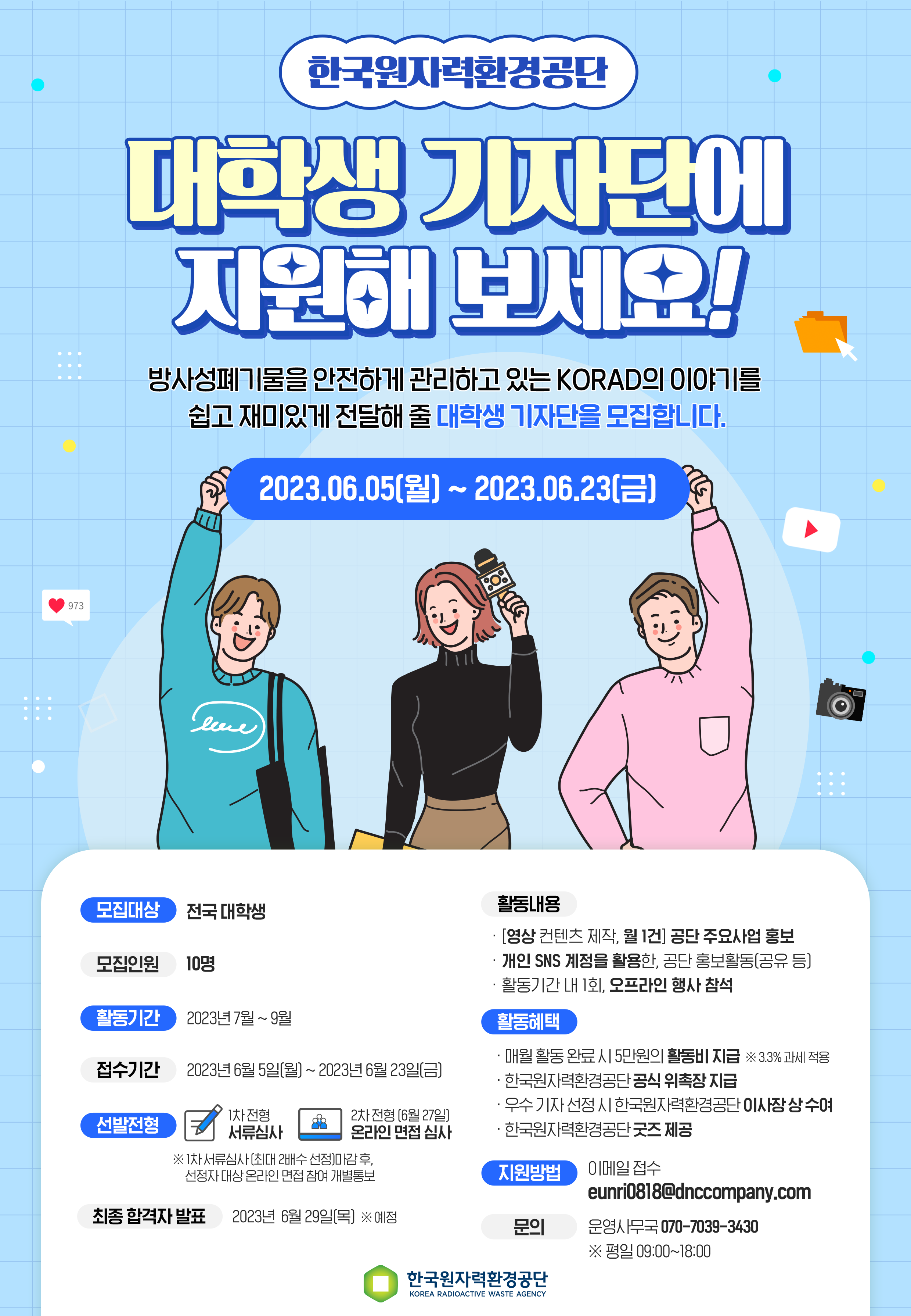 한국원자력환경공단. 대학생기자단에 지원해 보세요! 방사성폐기물을 안전하게 관리하고 있는 KORAD의 이야기를 쉽고 재미있게 전달해 줄 대학생 기자단을 모집합니다. 2023.06.05(월) ~ 2023.06.23(금). 모집대상 : 전국 대학생. 모집인원 : 10명. 활동기간 : 2023년 7월~9월. 접수기간 : 2023년 6월 5일(월) ~ 2023년 6월 23일(금). 선발전형 : 1차 전형 서류심사 / 2차전형 (6월 27일) 온라인 면접 심사 / ※ 1차 서류심사(최대 2배수 선정)마감후, 선정자 대상 온라인 면접 참여 개별통보. 최종합격자 발표 : 2023년 6월29일(목) ※예정. 활동내용 : [영상 컨텐츠 제작, 월 1건] 공단 주요사업 홍보 / 개인 SNS 계정을 활용한, 공단 홍보활동(공유 등) / 활동기간 내 1회, 오프라인 행사 참석. 활동혜택 : 매월 활동 완료시 5만원의 활동비 지급 ※3.3% 과세 적용 / 한국원자력환경공단 공식 위촉장 지급 / 우수기자 선정시 한국원자력환경공단 이사장 상 수여 / 한국원자력환경공단 굿즈 제공. 지원방법 : 이메일 접수 eunri0818@dnccompany.com 문의 : 운영사무국 070-7039-3430 ※평일 09:00~18:00. 한국원자력환경공단 KOREA RADIOACTIVE WASTE AGENCY
