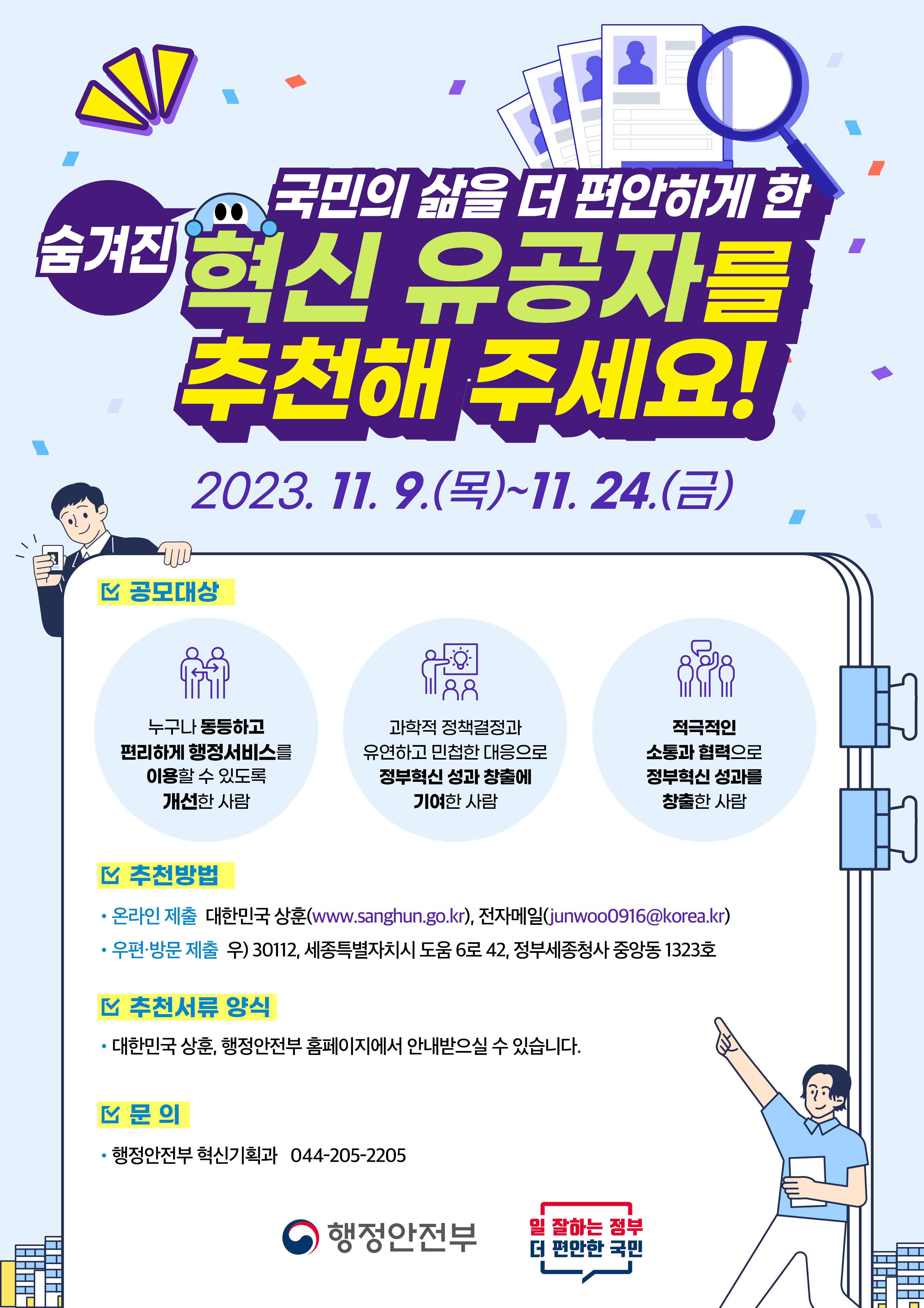 국민의 삶을 더 편안하게 한 숨겨진 혁신 유공자를 추천해 주세요!<br/>2023.11.9.(목) ~ 11.24.(금)<br/><br/>공모대상<br/>누구나 동등하고 편리하게 행정서비스를 이용할 수 있도록 개선한 사람<br/>과학적 정책결정과 유연하고 민첩한 대응으로 정부혁신 성과 창출에 기여한 사람<br/>적극적인 소통과 협력으로 정부혁신 성과를 창출한 사람<br/> <br/>추천방법<br/>온라인 제출 대한민국 상훈(www.sanghun.go.kr), 전자메일(junwoo0916@korea.kr)<br/>우편 방문 제출 우)30112, 세종특별자치시 도움 6로 42, 정부세종청사 중앙동 1323호<br/><br/>추천서류 양식<br/>대한민국 상훈, 행정안전부 홈페이지에서 안내받으실 수 있습니다.<br/><br/>문의<br/>행정안전부 혁신기획과 044-205-2205<br/><br/>행정안전부 일 잘하는 정부 더 편안한 국민