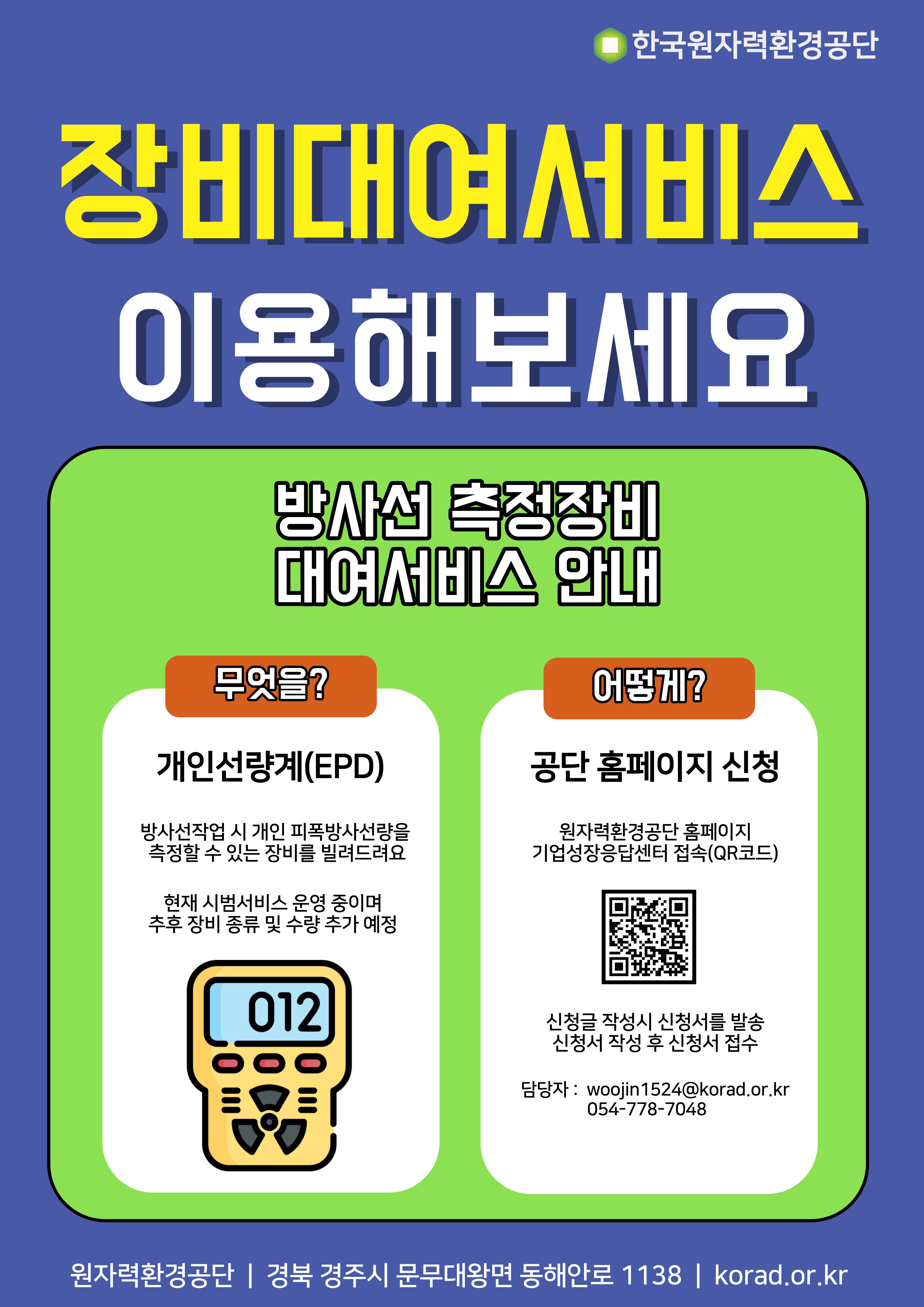 장비대여서비스 이용해보세요<br/>방사선 측정장비 대여서비스 안내<br/>무엇을?<br/>개인선량계(EPD)<br/>방사선작업 시 개인 피폭방사선량을 측정할 수 있는 장비를 빌려드려요<br/>현재 시범서비스 운영 중이며 추후 장비 종류 및 수량 추가 예정<br/><br/>어떻게?<br/>공단 홈페이지 신청<br/>원자력환경공단 홈페이지 기업정상응답센터 접속(QR코드)<br/><br/>신청글 작성시 신청서를 발송<br/>신청서 작성 후 신청서 접수<br/><br/>담당자 : woojin1524@korad.or.kr<br/>054-778-7048<br/><br/>원자력환경공단 경북 경주시 문무대왕면 동해안로 1138 korad.or.kr<br/><br/>