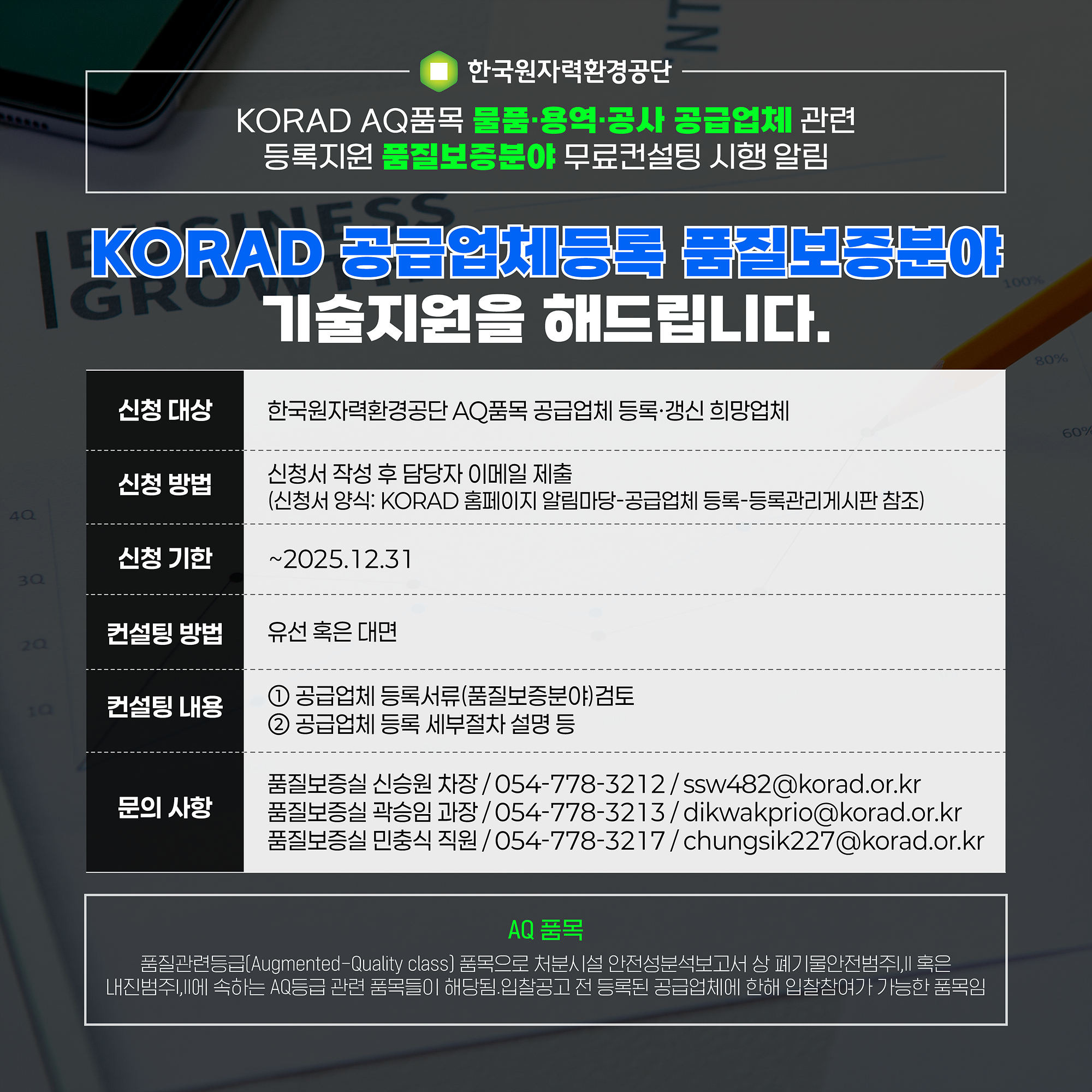 한국원자력환경공단 KORAD AQ품목 물품·용역·공사 공급업체 관련 등록지원 품질보증분야 무료컨설팅 시행 알림. KORAD 공급업체등록 품질보증분야 기술지원을 해드립니다. 신청 대상: 한국원자력환경공단 AQ품목 공급업체 등록·갱신 희망업체, 신청 방법: 신청서 작성 후 담당자 이메일 제출(신청서 양식: KORAD 홈페이지 알림마당-공급업체 등록-등록관리게시판 참조), 신청 기한: ~2025.12.31, 컨설팅 방법: 유선 혹은 대면, 컨설팅 내용: (1) 공급업체 등록서류(품질보증분야)검토, (2) 공급업체 등록 세부절차 설명 등, 문의사항: 품질보증실 신승원 차장 054-778-3212 ssw482@korad.or.kr 품질보증실 곽승임 과장 054-778-3213 dikwakprio@korad.or.kr 품질보증실 민충식 직원 054-778-3217 chungsik227@korad.or.kr