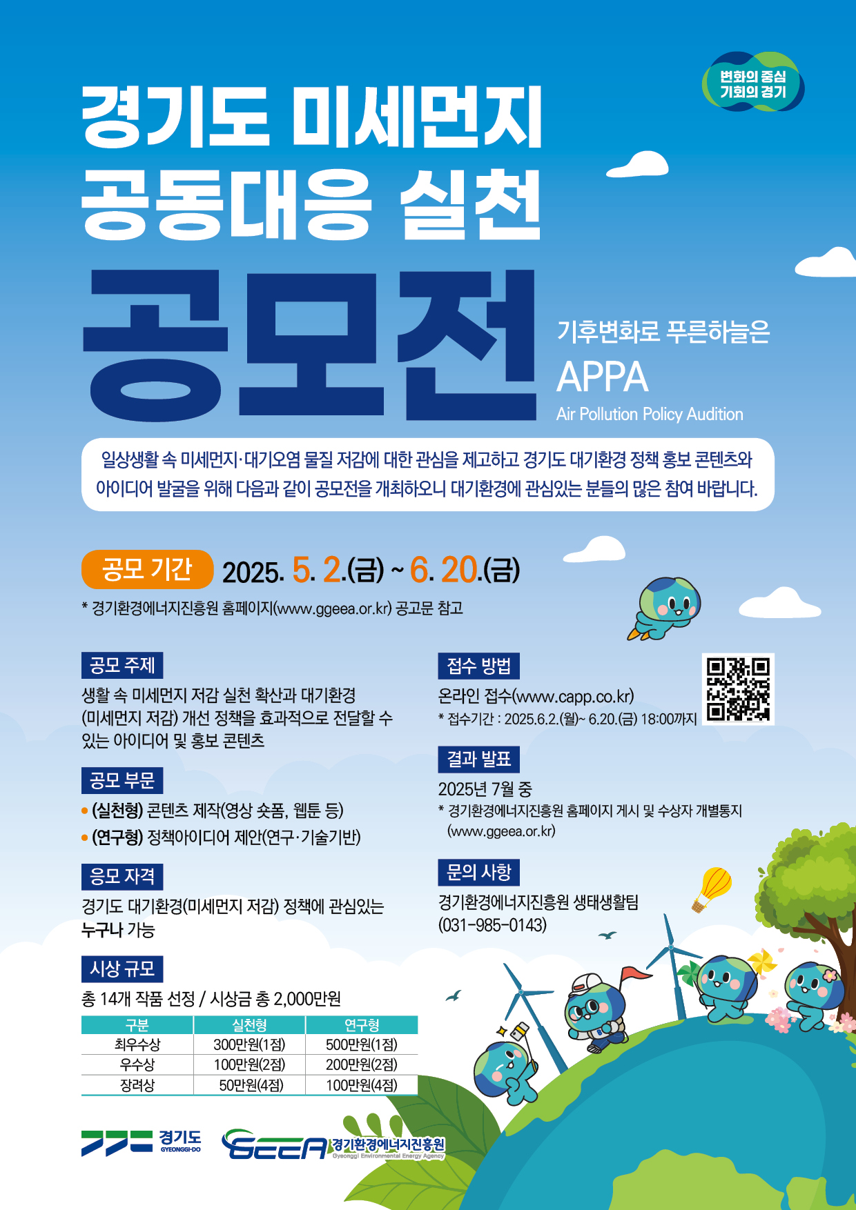 경기도 미세먼지 공동대응 실천 공모전 기후변화로 푸른하늘은 APPA. 일상생활 속 미세먼지·대기오염 물질 저감에 대한 관심을 제고하고 경기도 대기환경 정책 홍보 콘텐츠와 아이디어 발굴을 위해 다음과 같이 공모전을 개최하오니 대기환경에 관심있는 분들의 많은 참여 바랍니다. 공모기간: 2025.5.2.(금)~6.20.(금) 경기환경에너지진흥원 홈페이지(www.ggeea.or.kr) 공고문 참고 공모 주제: 생활 속 미세먼지 저감 실천 확산과 대기환경(미세먼지 저감) 개선 정책을 효과적으로 전달할 수 있는 아이디어 및 홍보 콘텐츠, 공모 부문: (실천형) 콘텐츠 제작(영상 숏폼, 웹툰 등), (연구형) 정책아이디어 제안(연구·기술기반), 응모 자격: 경기도 대기환경(미세먼지 저감) 정책에 관심 있는 누구나 가능, 시상 규모: 총 14개 작품 선정 / 시상금 총 2,000만원, 최우수상 실천형 300만원(1점) 연구형 500만원(1점) 우수상 실천형 100만원(2점) 연구형 200만원(2점) 장려상 실천형 50만원(4점) 연구형 100만원(4점) 접수방법 온라인 접수(www.capp.co.kr) 접수기간: 2025.6.2.~6.20.(금) 18:00까지 결과 발표: 2025년 7월 중 *경기환경에너지진흥원 홈페이지 게시 및 수상자 개별통지(www.ggeea.or.kr) 문의사항 경기환경에너지진흥원 생태생활팀(031-985-0143)