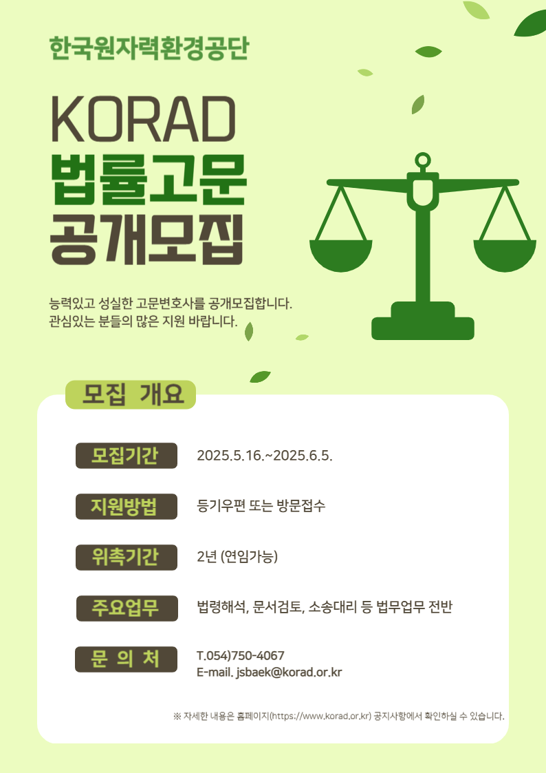 한국원자력환경공단<br/>KORAD<br/>법률고문 <br/>공개모집<br/>능력있고 성실한 고문변호사를 공개모집합니다.<br/>관심있는 분들의 많은 지원 바랍니다.<br/>모집개요<br/>모집기간 2025.5.16.~2025.6.5.<br/>지원방법 등기우편 또는 방문접수<br/>위촉기간 2년 (연임가능)<br/>주요업무 법령해석, 문서검토, 소송대리 등 법무업무 전반<br/>문의처 T.054)750-4067<br/>E-mail. jsbaek@korad.or.kr<br/>자세한 내용은 홈페이지(https://www.korad.or.kr) 공지사항에서 확인하실 수 있습니다.