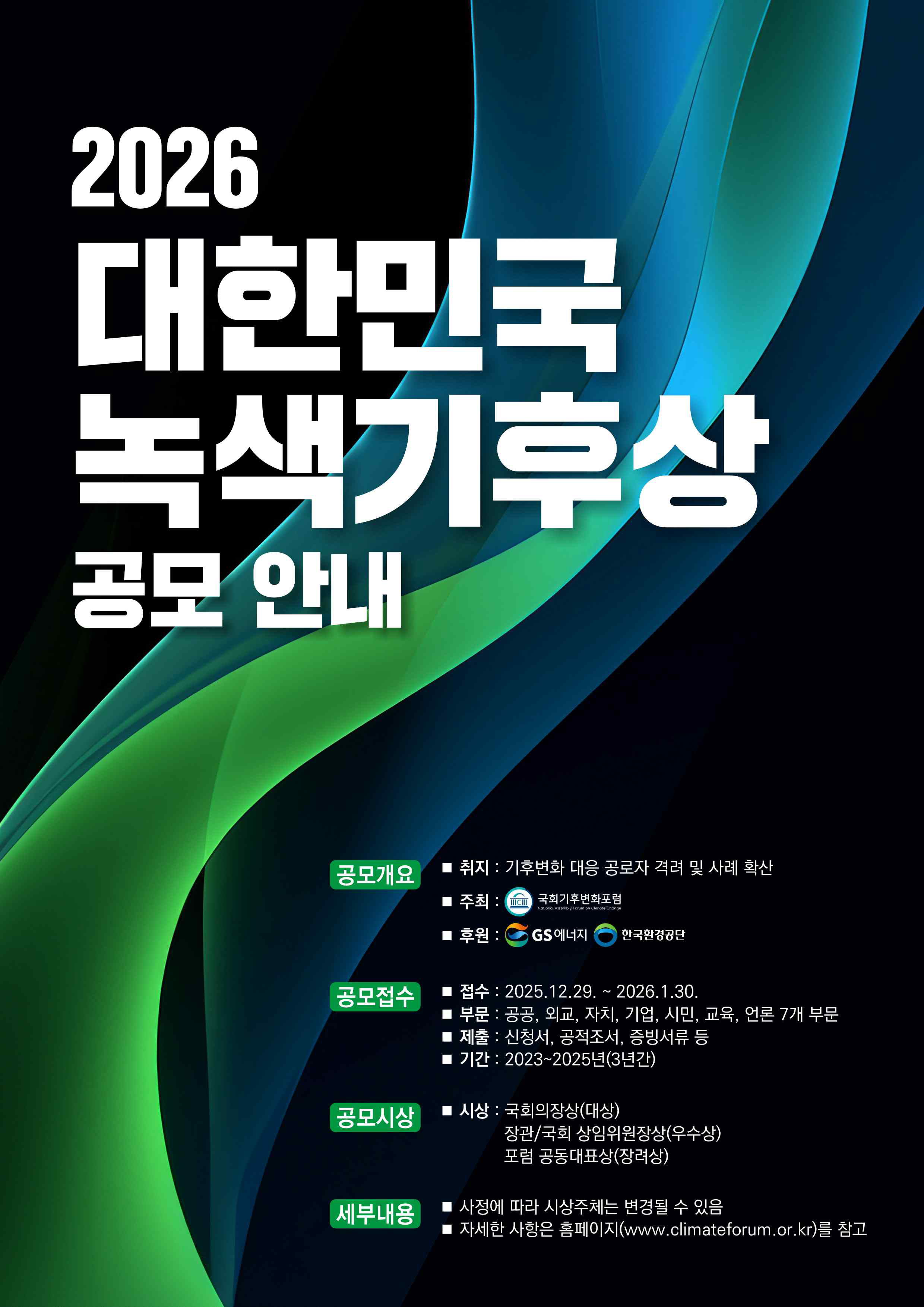 2026 대한민국 녹색기후상 공모 안내<br/>공모개요<br/>취지: 기후변화 대응 공로자 격려 및 사례 확산<br/>주최: 국회기후변화포럼<br/>후원: GS에너지, 한국환경공단<br/>공모접수<br/>접수: 2025.12.29.~2026.1.30.<br/>부문: 공공, 외교, 자치, 기업, 시민, 교육, 언론 7개 부문<br/>제출: 신청서, 공적조서, 증빙서류 등<br/>기간: 2023~2025년(3년간)<br/>공모시상<br/>시상: 국회의장상(대상), 장관/국회 상임위원장상(우수상), 포럼 공동대표상(장려상)<br/>세부내용<br/>사정에 따라 시상주체는 변경될 수 있음<br/>자세한 사항은 홈페이지(www.climateforum.or.kr)를 참고