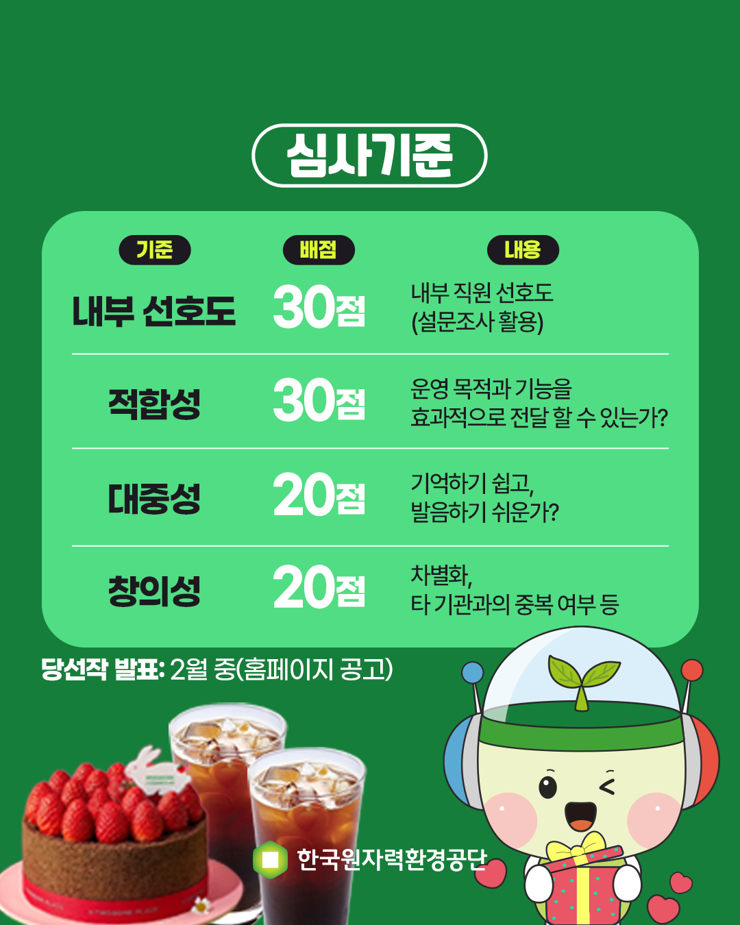 심사기준<br/><br/>기준<br/>배점<br/>내용<br/><br/>내부 선호도 30점 내부직원선호도(설문조사 활용)<br/><br/>적합성 30점 운영 목적과 기능을 효과적으로 전달 할 수 있는가?<br/><br/>대중성 20점 기억하기 쉽고, 발음하기 쉬운가?<br/><br/>창의성 20점 차별화, 타 기관과의 중복 여부 등 <br/><br/>당선작 발표: 2월 중(홈페이지 공고)<br/>경품표시<br/>한국원자력환경공단