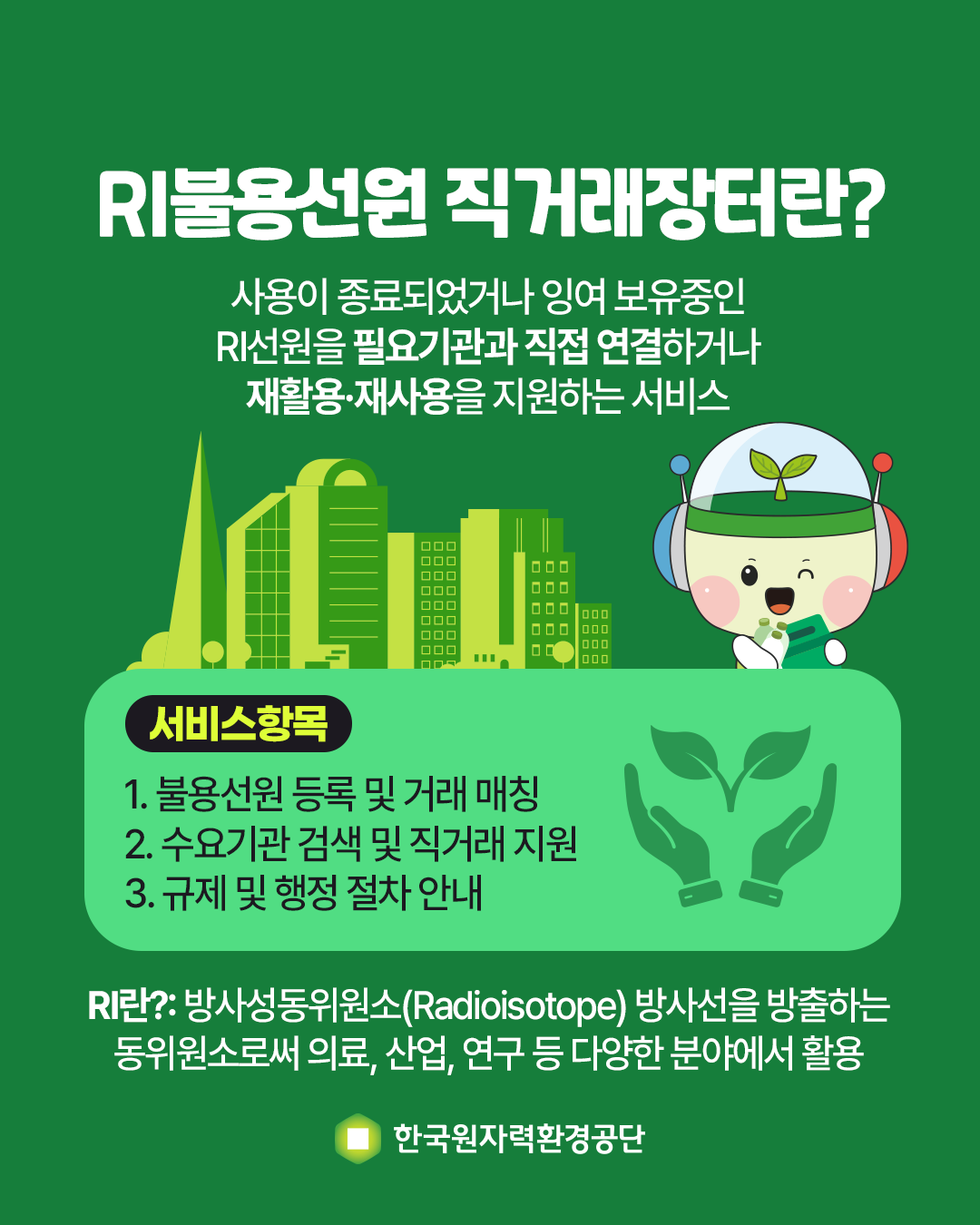 RI불용선원 직거래장터란?<br/>사용이 종료되었거나 잉여 보유중인 RI선원을 필요기관과 직접 연결하거나 재활용·재사용을 지원하는 서비스<br/><br/>서비스항목<br/>1. 불용선원 등록 및 거래 매칭<br/>2. 수요기관 검색 및 직거래 지원<br/>3. 규제 및 행정 절차 안내<br/><br/> RI란?: 방사성동위원소(Radioisotope) 방사선을 방출하는 동위원소로써 의료, 산업, 연구 등 다양한 분야에서 활용<br/>한국원자력환경공단<br/>