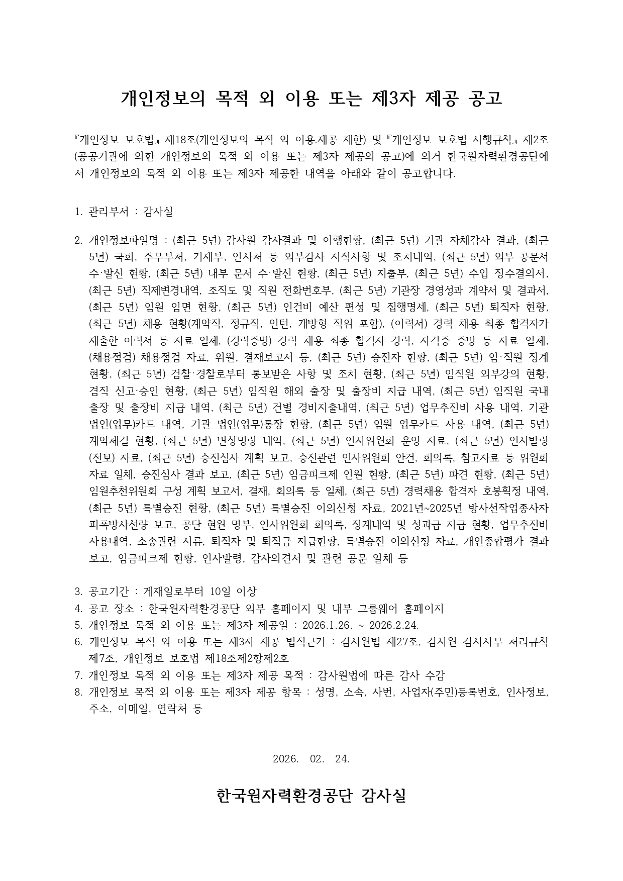 개인정보의 목적 외 이용 또는 제3자 제공 공고<br/><br/>『개인정보 보호법』 제18조(개인정보의 목적 외 이용․제공 제한) 및 『개인정보 보호법 시행규칙』 제2조(공공기관에 의한 개인정보의 목적 외 이용 또는 제3자 제공의 공고)에 의거 한국원자력환경공단에서 개인정보의 목적 외 이용 또는 제3자 제공한 내역을 아래와 같이 공고합니다. <br/><br/> <br/>1. 관리부서 : 감사실<br/><br/>2. 개인정보파일명 : (최근 5년) 감사원 감사결과 및 이행현황, (최근 5년) 기관 자체감사 결과, (최근 5년) 국회, 주무부처, 기재부, 인사처 등 외부감사 지적사항 및 조치내역, (최근 5년) 외부 공문서 수･발신 현황, (최근 5년) 내부 문서 수･발신 현황, (최근 5년) 지출부, (최근 5년) 수입 징수결의서, (최근 5년) 직제변경내역, 조직도 및 직원 전화번호부, (최근 5년) 기관장 경영성과 계약서 및 결과서, (최근 5년) 임원 임면 현황, (최근 5년) 인건비 예산 편성 및 집행명세, (최근 5년) 퇴직자 현황, (최근 5년) 채용 현황(계약직, 정규직, 인턴, 개방형 직위 포함), (이력서) 경력 채용 최종 합격자가 제출한 이력서 등 자료 일체, (경력증명) 경력 채용 최종 합격자 경력, 자격증 증빙 등 자료 일체, (채용점검) 채용점검 자료, 위원, 결재보고서 등, (최근 5년) 승진자 현황, (최근 5년) 임･직원 징계 현황, (최근 5년) 검찰･경찰로부터 통보받은 사항 및 조치 현황, (최근 5년) 임직원 외부강의 현황, 겸직 신고·승인 현황, (최근 5년) 임직원 해외 출장 및 출장비 지급 내역, (최근 5년) 임직원 국내출장 및 출장비 지급 내역, (최근 5년) 건별 경비지출내역, (최근 5년) 업무추진비 사용 내역, 기관 법인(업무)카드 내역, 기관 법인(업무)통장 현황, (최근 5년) 임원 업무카드 사용 내역, (최근 5년) 계약체결 현황, (최근 5년) 변상명령 내역, (최근 5년) 인사위원회 운영 자료, (최근 5년) 인사발령(전보) 자료, (최근 5년) 승진심사 계획 보고, 승진관련 인사위원회 안건, 회의록, 참고자료 등 위원회 자료 일체, 승진심사 결과 보고, (최근 5년) 임금피크제 인원 현황, (최근 5년) 파견 현황, (최근 5년) 임원추천위원회 구성 계획 보고서, 결재, 회의록 등 일체, (최근 5년) 경력채용 합격자 호봉획정 내역, (최근 5년) 특별승진 현황, (최근 5년) 특별승진 이의신청 자료, 2021년~2025년 방사선작업종사자 피폭방사선량 보고, 공단 현원 명부, 인사위원회 회의록, 징계내역 및 성과급 지급 현황, 업무추진비 사용내역, 소송관련 서류, 퇴직자 및 퇴직금 지급현황, 특별승진 이의신청 자료, 개인종합평가 결과보고, 임금피크제 현황, 인사발령, 감사의견서 및 관련 공문 일체 등 <br/><br/>3. 공고기간 : 게재일로부터 10일 이상<br/>4. 공고 장소 : 한국원자력환경공단 외부 홈페이지 및 내부 그룹웨어 홈페이지<br/>5. 개인정보 목적 외 이용 또는 제3자 제공일 : 2026.1.26. ~ 2026.2.24.<br/>6. 개인정보 목적 외 이용 또는 제3자 제공 법적근거 : 감사원법 제27조, 감사원 감사사무 처리규칙 제7조, 개인정보 보호법 제18조제2항제2호<br/>7. 개인정보 목적 외 이용 또는 제3자 제공 목적 : 감사원법에 따른 감사 수감<br/>8. 개인정보 목적 외 이용 또는 제3자 제공 항목 : 성명, 소속, 사번, 사업자(주민)등록번호, 인사정보, 주소, 이메일, 연락처 등<br/><br/><br/>2026.  02.  24.<br/><br/>한국원자력환경공단 감사실