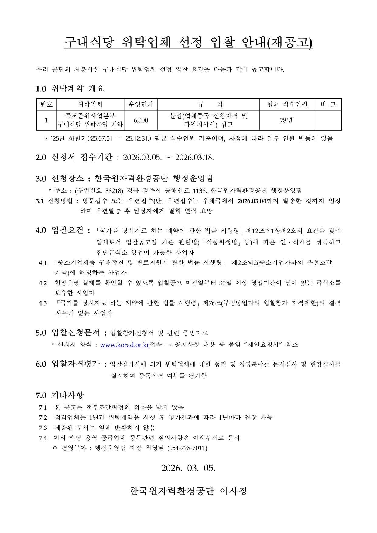 구내식당 위탁업체 선정 입찰 안내(재공고)<br/><br/>우리 공단의 처분시설 구내식당 위탁업체 선정 입찰 요강을 다음과 같이 공고합니다.<br/><br/>1.0 	위탁계약 개요<br/><br/>번호<br/>위탁업체<br/>운영단가<br/> 규    격<br/>평균 식수인원<br/>비 고<br/>1<br/>중저준위사업본부 구내식당 위탁운영 계약<br/>6,000<br/>붙임(업체등록 신청자격 및 과업지시서) 참고<br/>78명*<br/><br/><br/>   * `25년 하반기(`25.07.01 ~ `25.12.31.) 평균 식수인원 기준이며, 사정에 따라 일부 인원 변동이 있음<br/><br/>2.0 	신청서 접수기간 : 2026.03.05. ~ 2026.03.18.<br/><br/>3.0 	신청장소 : 한국원자력환경공단 행정운영팀<br/>    * 주소 : (우편번호 38218) 경북 경주시 동해안로 1138, 한국원자력환경공단 행정운영팀<br/>3.1 신청방법 : 방문접수 또는 우편접수(단, 우편접수는 우체국에서 2026.03.04까지 발송한 것까지 인정           하며 우편발송 후 담당자에게 필히 연락 요망 <br/><br/>4.0 	입찰요건 : 「국가를 당사자로 하는 계약에 관한 법률 시행령」제12조제1항제2호의 요건을 갖춘 업체로서 입찰공고일 기준 관련법(「식품위생법」등)에 따른 인․허가를 취득하고 집단급식소 영업이 가능한 사업자<br/> 4.1	「중소기업제품 구매촉진 및 판로지원에 관한 법률 시행령」 제2조의2(중소기업자와의 우선조달<br/>      계약)에 해당하는 사업자<br/> 4.2	 현장운영 실태를 확인할 수 있도록 입찰공고 마감일부터 30일 이상 영업기간이 남아 있는 급식소를 보유한 사업자<br/> 4.3  「국가를 당사자로 하는 계약에 관한 법률 시행령」제76조(부정당업자의 입찰참가 자격제한)의 결격사유가 없는 사업자<br/><br/>5.0 	입찰신청문서 : 입찰참가신청서 및 관련 증빙자료<br/>     * 신청서 양식 : www.korad.or.kr접속 → 공지사항 내용 중 붙임 “제안요청서” 참조<br/><br/>6.0 	입찰자격평가 : 입찰참가서에 의거 위탁업체에 대한 품질 및 경영분야를 문서심사 및 현장심사를 실시하여 등록적격 여부를 평가함<br/><br/>7.0 	기타사항<br/> 7.1	 본 공고는 정부조달협정의 적용을 받지 않음<br/> 7.2	 적격업체는 1년간 위탁계약을 시행 후 평가결과에 따라 1년마다 연장 가능<br/> 7.3	 제출된 문서는 일체 반환하지 않음<br/> 7.4  이외 해당 용역 공급업체 등록관련 질의사항은 아래부서로 문의<br/>     ㅇ 경영분야 : 행정운영팀 차장 최영열 (054-778-7011)<br/><br/>2026. 03. 05.<br/><br/>한국원자력환경공단 이사장