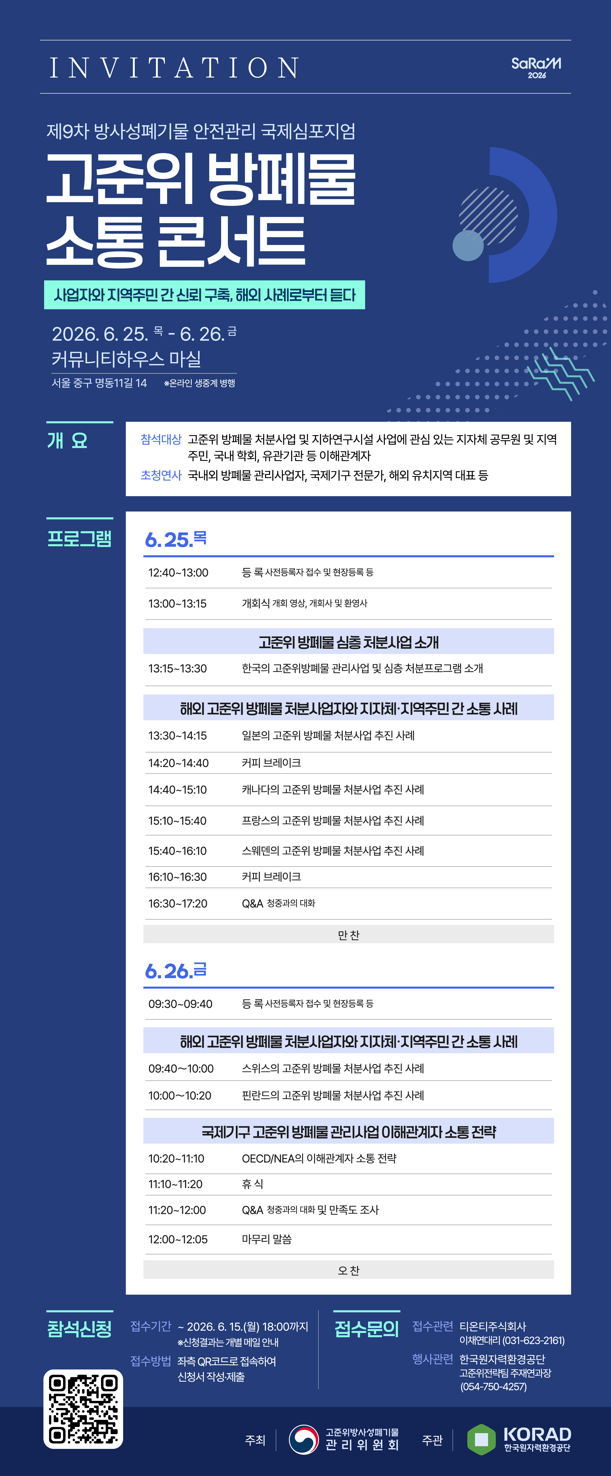 INVITATION <br/><br/> ㅇ 제9차 방사성폐기물 안전관리 국제심포지엄(SaRaM 2026)<br/> ㅇ 고준위방폐물 소통 콘서트 : 사업자와 지역주민 간 신뢰 구축, 해외 사례로부터 듣다<br/> ㅇ 2026.6.25.(목) ~ 6.26.(금) / 커뮤니티하우스 마실*(서울 중구 명동 11길 14)  ※온라인 생중계 병행<br/> ㅇ 개요<br/>   - 참석대상 : 고준위 방폐물 처분사업 및 지하연구시설 사업에 관심 있는 지자체 공무원 및 지역주민, 국내 학회, 유관기관 등 이해관계자<br/>   - 초청연사 : 국내외 방폐물관리 사업자, 국제기구 전문가, 해외 유치지역대표 등<br/><br/> ㅇ 프로그램 <br/><br/>일자<br/>시간<br/>주요 내용<br/>6.25.<br/>(목)<br/>12:40~13:00<br/>20‘<br/>등록(사전등록자 접수 및 현장등록 등)<br/>13:00~13:15<br/>15‘<br/>개회식(개회 영상, 개회사 및 환영사)<br/>고준위 방폐물 심층 처분사업 소개<br/>13:15~13:30<br/>15‘<br/>한국의 고준위방폐물 관리사업 및 심층 처분프로그램 소개<br/>해외 고준위 방폐물 처분사업자와 지자체·지역주민 간 소통 사례<br/>13:30~14:15<br/>45‘<br/>일본의 고준위 방폐물 처분사업 추진 사례<br/>14:20~14:40<br/>20‘<br/>커피 브레이크<br/>14:40~15:10<br/>30‘<br/>캐나다의 고준위방폐물 처분사업 추진 사례<br/>15:10~15:40<br/>30‘<br/>프랑스의 고준위방폐물 처분사업 추진 사례<br/>15:40~16:10<br/>30‘<br/>스웨덴의 고준위방폐물 처분사업 추진 사례<br/>16:10∼16:30<br/>20‘<br/>커피 브레이크<br/>16:30~17:20<br/>50‘<br/>Q&A(청중과의 대화)<br/>만 찬<br/>6.26.<br/>(금)<br/>09:30~09:40<br/>10‘<br/>등록(사전등록자 접수 및 현장등록 등)<br/>해외 고준위 방폐물 처분사업자와 지자체·지역주민 간 소통 사례<br/>09:40～10:00<br/>20‘<br/>스위스의 고준위 방폐물 처분사업 추진 사례<br/>10:00～10:20<br/>20‘<br/>핀란드의 고준위 방폐물 처분사업 추진 사례<br/>국제기구 고준위 방폐물 관리사업 이해관계자 소통 전략<br/>10:20~11:10<br/>50‘<br/>OECD/NEA의 이해관계자 소통 전략<br/>11:10~11:20<br/>10‘<br/>휴식<br/>11:20~12:00<br/>40‘<br/>Q&A(청중과의 대화) 및 만족도 조사<br/>12:00~12:05<br/>5‘<br/>마무리 말씀<br/>오 찬<br/><br/> ㅇ 참석신청 <br/>  - 접수기간 : ~ 2026.6.15.(월) 18:00까지 ※신청결과는 개별 메일 안내<br/>  - 접수방법 : 좌측 QR 코드로 접속하여 신청서 작성·제출<br/>https://forms.gle/HYyZGiYWgQPugVeu6<br/><br/> ㅇ 접수문의<br/>  - 접수관련 : 티온티주식회사 이채연대리(031-623-2161)<br/>  - 행사관련 : 한국원자력환경공단 고준위전략팀 주재연과장(054-750-4257)<br/><br/> ㅇ 주최 : 고준위방폐물 관리위원회 / 주관 : 한국원자력환경공단
