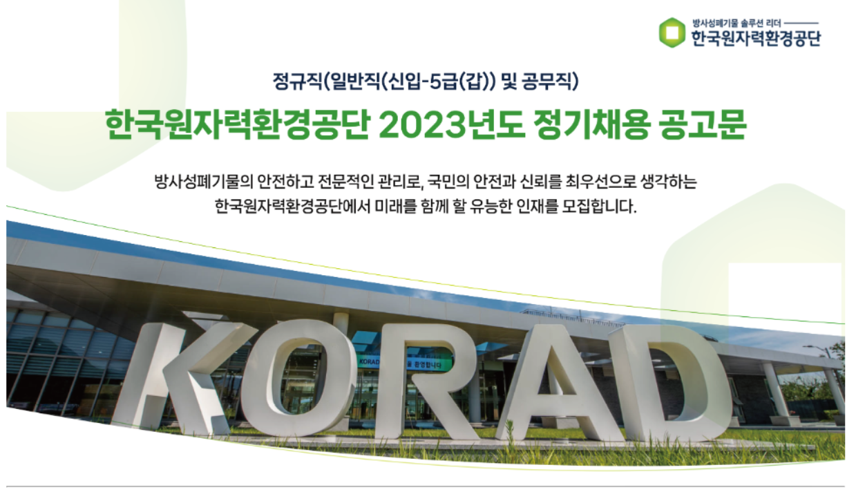 정규직(일반직(신입-5급(갑)) 및 공무직)<br/>한국원자력환경공단 2023년도 정기채용 공고문<br/><br/>방사성폐기물의 안전하고 전문적인 관리로, 국민의 안전과 신뢰를 최우선으로 생각하는<br/>한국원자력환경공단에서 미래를 함께 할 유능한 인재를 모집합니다.<br/><br/>※ 자세한 내용은 첨부파일 참고해 주시기 바랍니다.