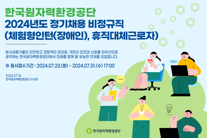 한국원자력환경공단 2024년도 정기채용 비정규직 (체험형인턴(장애인), 휴직대체근로자) 방사성폐기물의 안전하고 전문적인 관리로, 국민의 안전과 신뢰를 최우선으로 생각하는 한국원자력환경공단에서 미래를 함께 할 유능한 인재를 모집합니다. ◎ 원서접수기간 : 2024.07.23.(화)  ~ 2024.07.31.(수) 17:00 2024.07.15. 한국원자력환경공단 이사장