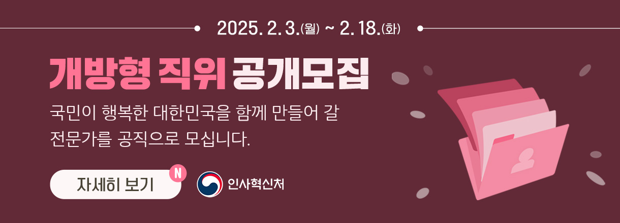 2025. 2. 3.(월) ~ 2. 18.(화) 개방형 직위 공개모집 국민이 행복한 대한민국을 함께 만들어 갈 전문가를 공직으로 모십니다. 자세히 보기 / 인사혁신처