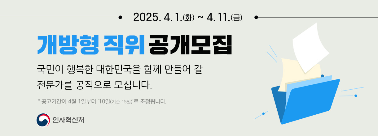 2025.4.1.(화) ~ 4.11.(금) 개방형 직위 공개모집 국민이 행복한 대한민국을 함께 만들어 갈 전문가를 공직으로 모십니다. * 공고기간이 4월 1일부터 '10일(기존 15일)'로 조정됩니다. 인사혁신처