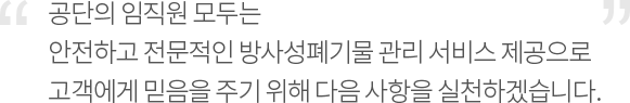 공단의 임직원 모두는 안전하고 전문적인 방사성폐기물 관리 서비스 제공으로 고객에게 믿음을 주기 위해 다음 사항을 실천하겠습니다.