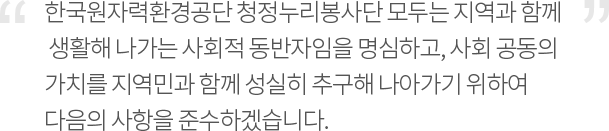 한국원자력환경공단 청정누리봉사단 모두는 지역과 함께 생활해 나가는 사회적 동반자임을 명심하고, 사회 공동의 가치를 지역민과 함께 성실히 추구해 나아가기 위하여 다음의 사항을 준수하겠습니다.