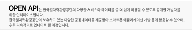 오픈API는 한국원자력환경공단의 다양한 서비스와 데이터를 좀 더 쉽게 이용할 수 있도록 공개한 개발자를 위한 인터페이스입니다.
한국원자력환경공단이 보유하고 있는 다양한 공공데이터를 제공받아 스마트폰 애플리케이션 개발 등에 활용할 수 있으며, 추후 지속적으로 업데이트 될 예정입니다.